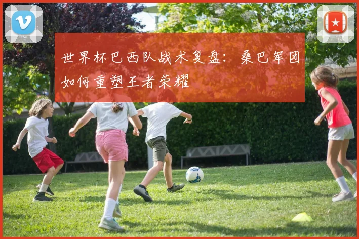 世界杯巴西队战术复盘：桑巴军团如何重塑王者荣耀