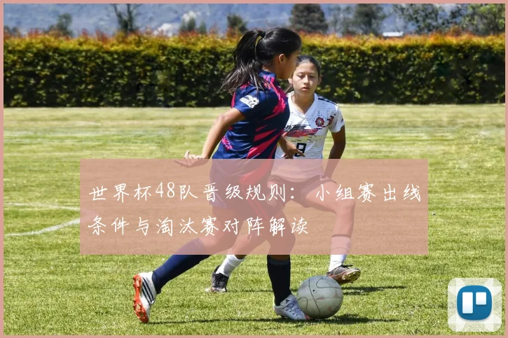世界杯48队晋级规则:小组赛出线条件与淘汰赛对阵解读