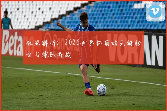独家解析：2026世界杯前的关键转会与球队备战