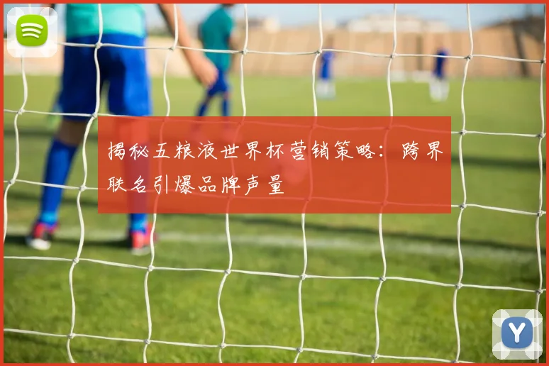 揭秘五粮液世界杯营销策略：跨界联名引爆品牌声量