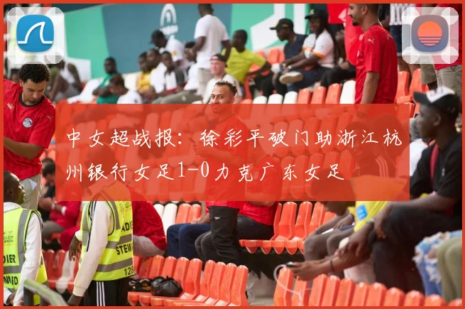 中女超战报：徐彩平破门助浙江杭州银行女足1-0力克广东女足