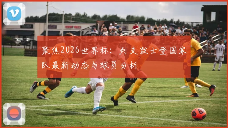 聚焦2026世界杯:列支敦士登国家队最新动态与球员分析