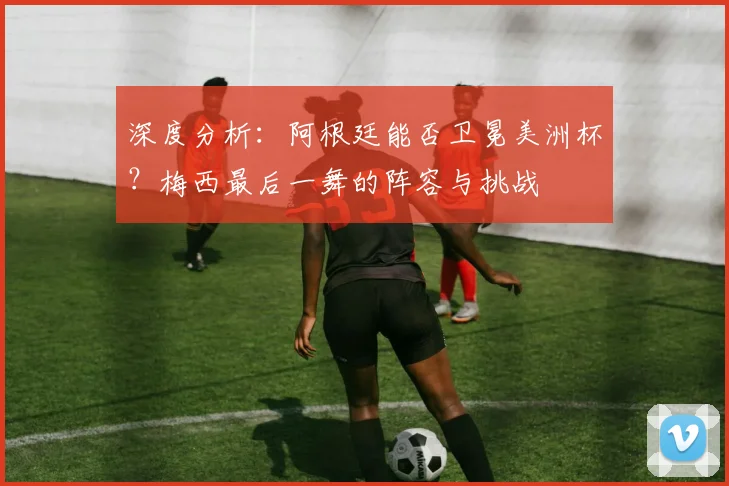 深度分析：阿根廷能否卫冕美洲杯？梅西最后一舞的阵容与挑战