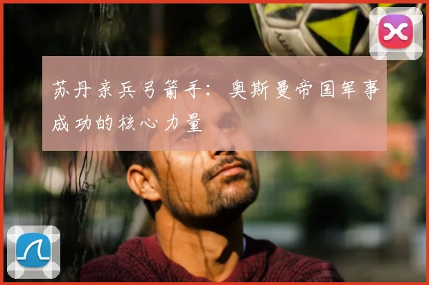 苏丹亲兵弓箭手：奥斯曼帝国军事成功的核心力量