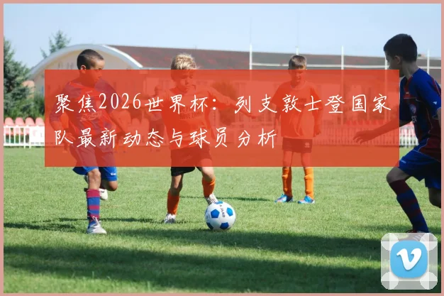 聚焦2026世界杯:列支敦士登国家队最新动态与球员分析