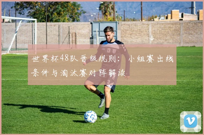 世界杯48队晋级规则：小组赛出线条件与淘汰赛对阵解读