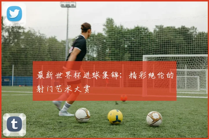 最新世界杯进球集锦：精彩绝伦的射门艺术大赏