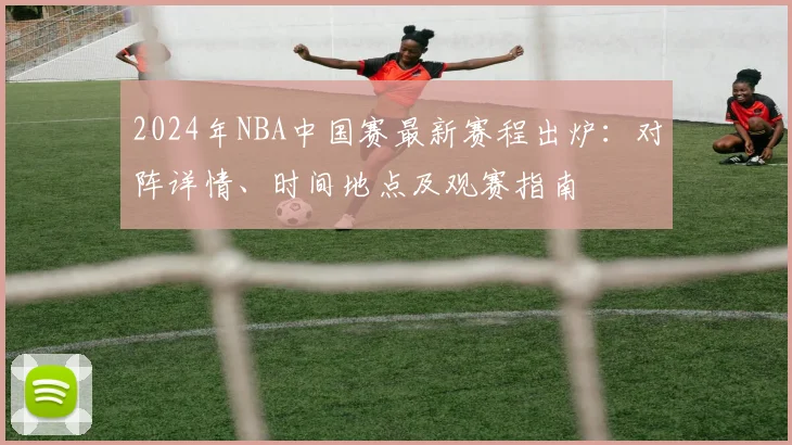 2024年NBA中国赛最新赛程出炉：对阵详情、时间地点及观赛指南