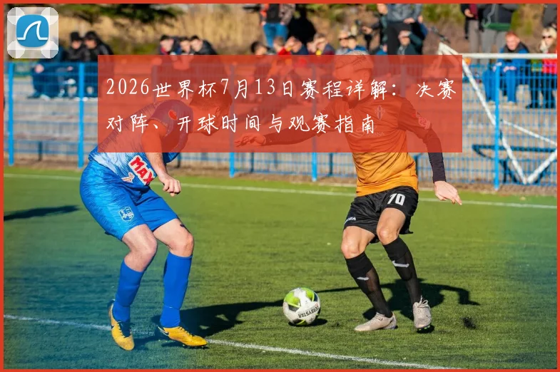 2026世界杯7月13日赛程详解：决赛对阵、开球时间与观赛指南