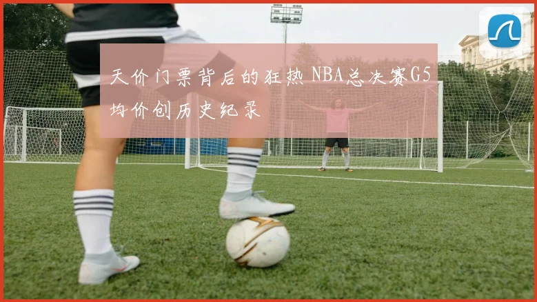 天价门票背后的狂热 NBA总决赛G5均价创历史纪录