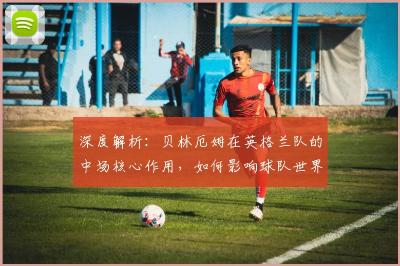 深度解析：贝林厄姆在英格兰队的中场核心作用，如何影响球队世界杯夺冠前景？