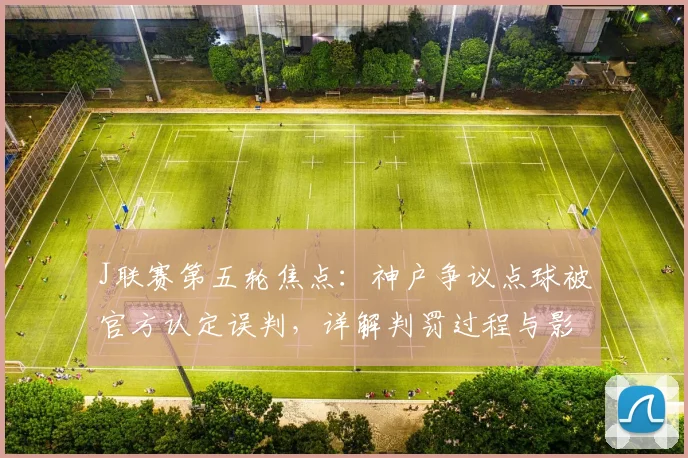 J联赛第五轮焦点：神户争议点球被官方认定误判，详解判罚过程与影响