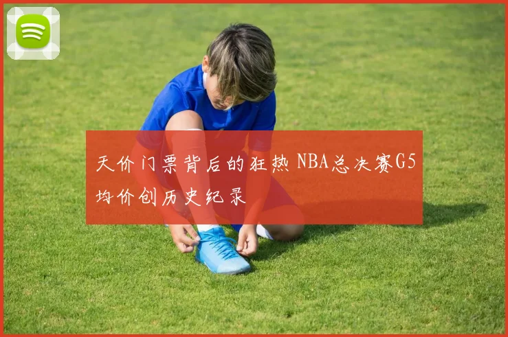 天价门票背后的狂热 NBA总决赛G5均价创历史纪录