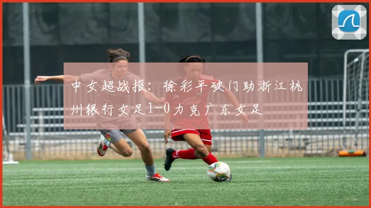 中女超战报：徐彩平破门助浙江杭州银行女足1-0力克广东女足