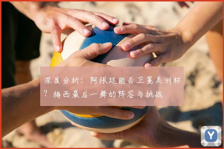深度分析：阿根廷能否卫冕美洲杯？梅西最后一舞的阵容与挑战