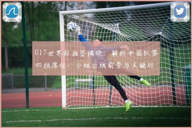 U17世界杯抽签揭晓：解析中国队第四档席位，小组出线前景与关键对手分析