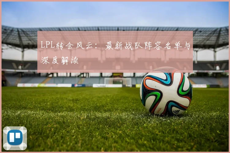 LPL转会风云：最新战队阵容名单与深度解读