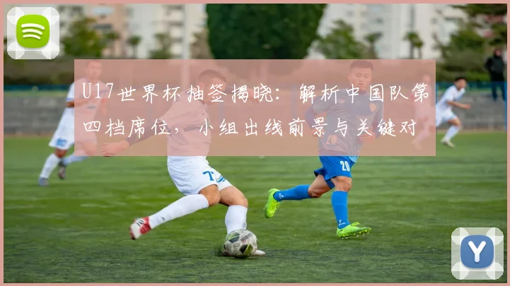 U17世界杯抽签揭晓：解析中国队第四档席位，小组出线前景与关键对手分析